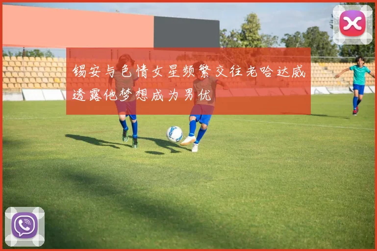 锡安与色情女星频繁交往老哈达威透露他梦想成为男优
