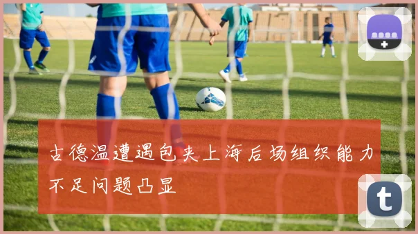 古德温遭遇包夹上海后场组织能力不足问题凸显