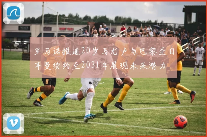 罗马诺报道20岁马尤卢与巴黎圣日耳曼续约至2031年展现未来潜力