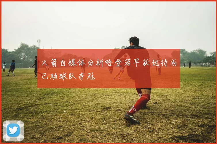 火箭自媒体分析哈登若早获优待或已助球队夺冠