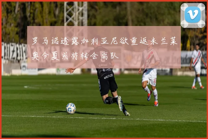 罗马诺透露加利亚尼欲重返米兰莱奥今夏或将转会离队