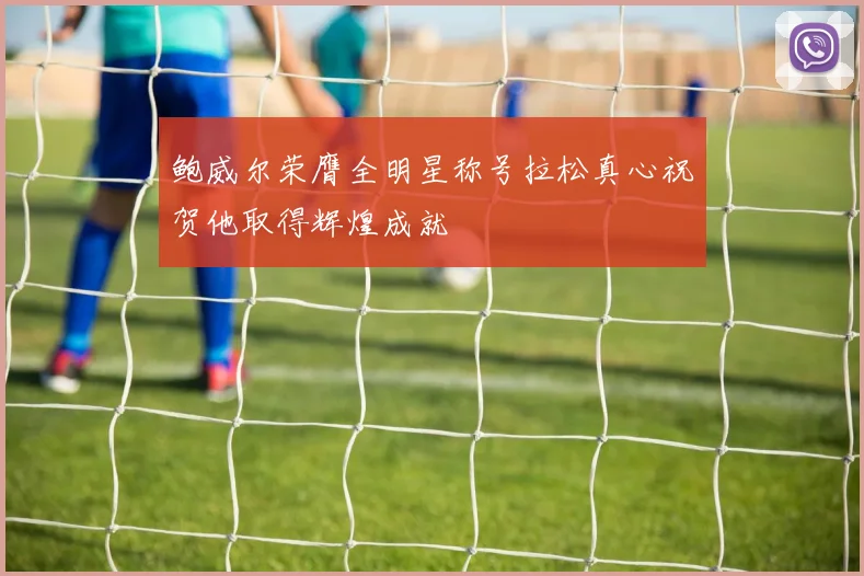 鲍威尔荣膺全明星称号拉松真心祝贺他取得辉煌成就