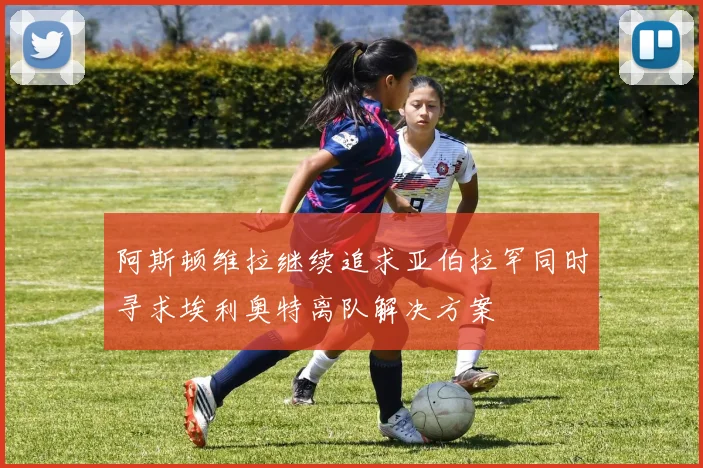 阿斯顿维拉继续追求亚伯拉罕同时寻求埃利奥特离队解决方案