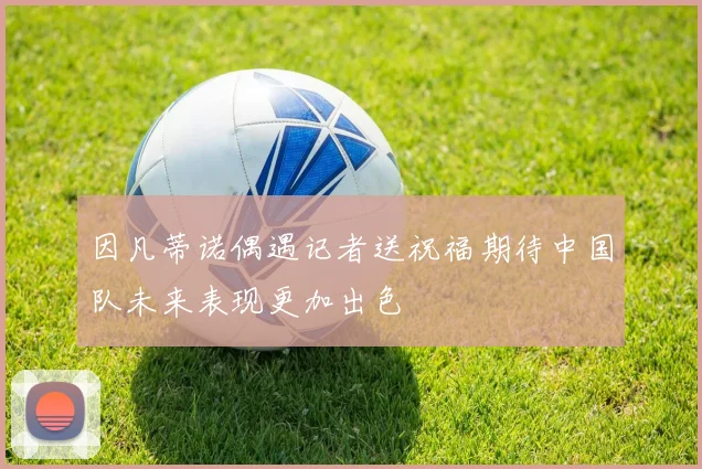 因凡蒂诺偶遇记者送祝福期待中国队未来表现更加出色