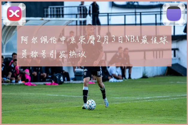 阿尔佩伦申京荣膺2月3日NBA最佳球员称号引发热议