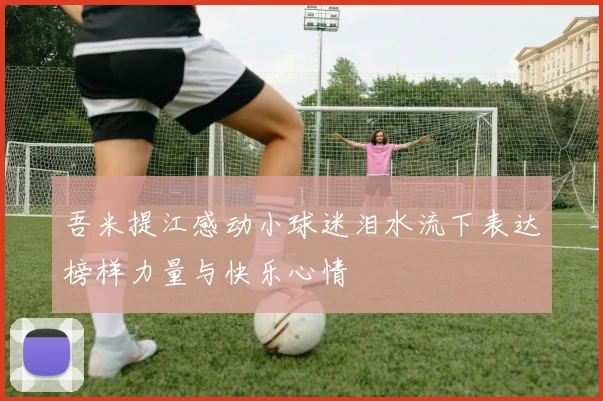 吾米提江感动小球迷泪水流下表达榜样力量与快乐心情