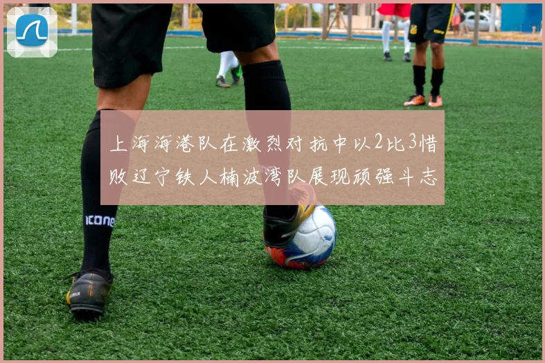 上海海港队在激烈对抗中以2比3惜败辽宁铁人楠波湾队展现顽强斗志