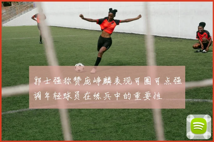 郭士强称赞庞峥麟表现可圈可点强调年轻球员在练兵中的重要性