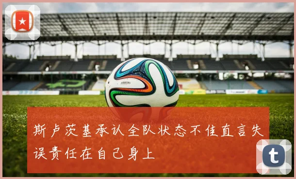 斯卢茨基承认全队状态不佳直言失误责任在自己身上