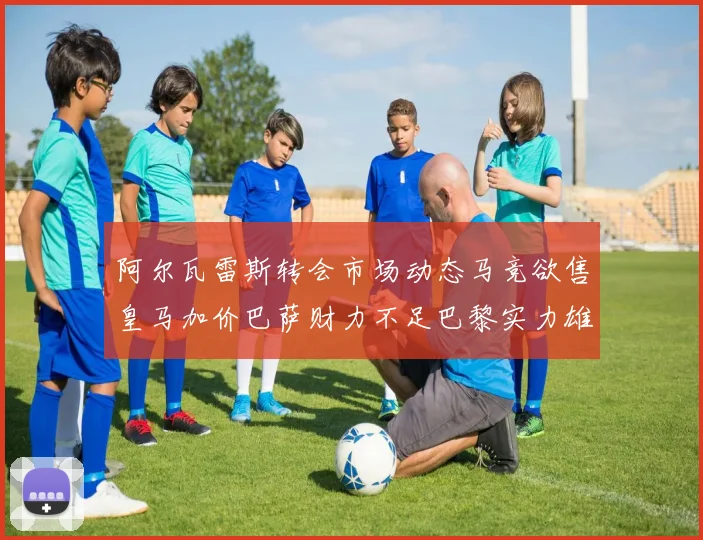 阿尔瓦雷斯转会市场动态马竞欲售皇马加价巴萨财力不足巴黎实力雄厚