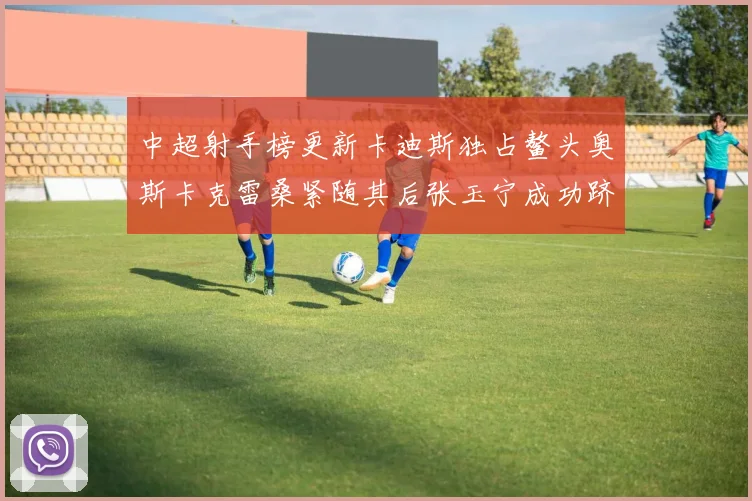 中超射手榜更新卡迪斯独占鳌头奥斯卡克雷桑紧随其后张玉宁成功跻身前十