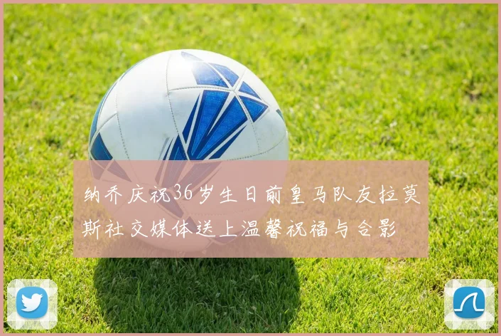 纳乔庆祝36岁生日前皇马队友拉莫斯社交媒体送上温馨祝福与合影