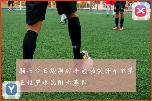 骑士今日战胜对手成功跃升东部第五位置远离附加赛区