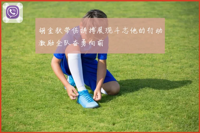 胡金秋带伤拼搏展现斗志他的行动激励全队奋勇向前
