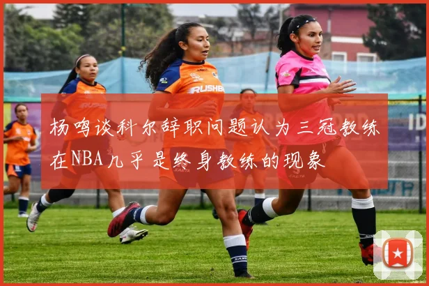 杨鸣谈科尔辞职问题认为三冠教练在NBA几乎是终身教练的现象