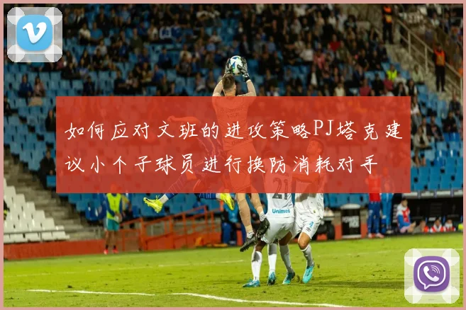 如何应对文班的进攻策略PJ塔克建议小个子球员进行换防消耗对手