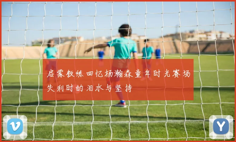启蒙教练回忆杨瀚森童年时光赛场失利时的泪水与坚持