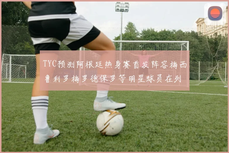 TYC预测阿根廷热身赛首发阵容梅西鲁利罗梅罗德保罗等明星球员在列