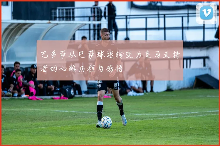 巴多萨从巴萨球迷转变为皇马支持者的心路历程与感悟