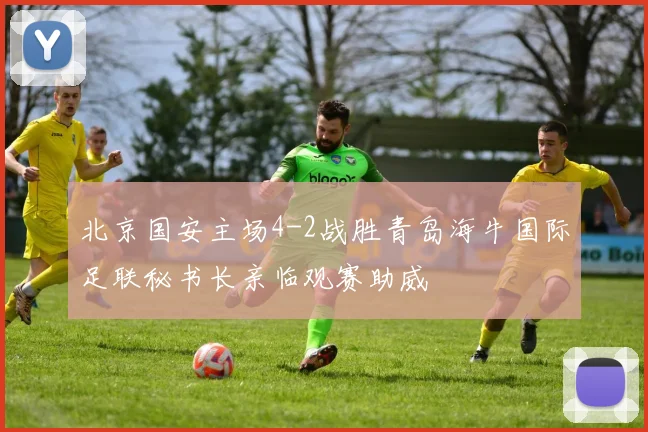 北京国安主场4-2战胜青岛海牛国际足联秘书长亲临观赛助威